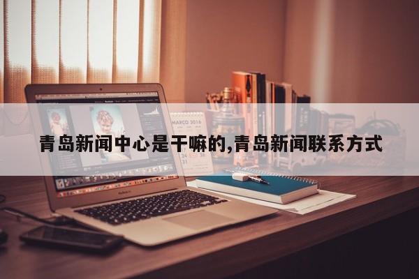 青岛新闻中心是干嘛的,青岛新闻联系方式